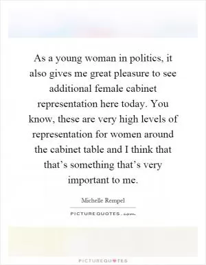 As a young woman in politics, it also gives me great pleasure to see additional female cabinet representation here today. You know, these are very high levels of representation for women around the cabinet table and I think that that’s something that’s very important to me Picture Quote #1