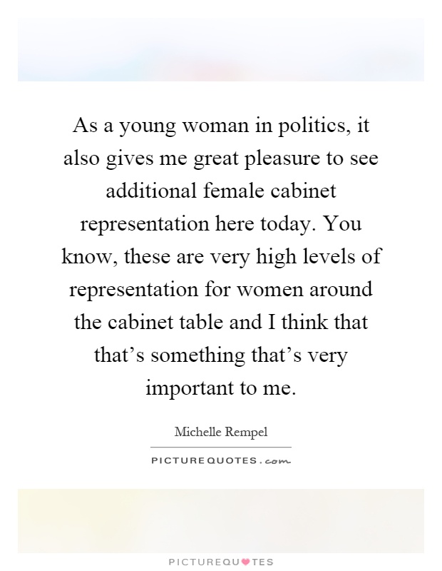 As a young woman in politics, it also gives me great pleasure to see additional female cabinet representation here today. You know, these are very high levels of representation for women around the cabinet table and I think that that's something that's very important to me Picture Quote #1