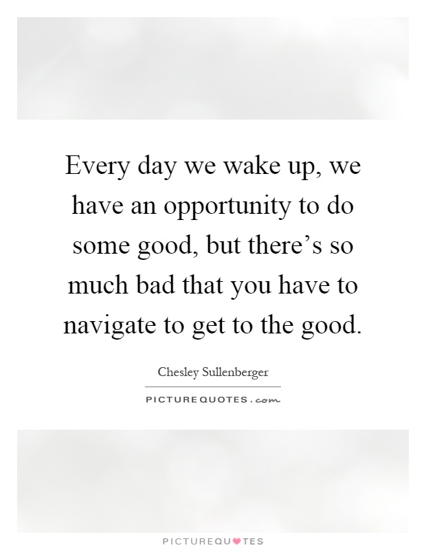 Every day we wake up, we have an opportunity to do some good, but there's so much bad that you have to navigate to get to the good Picture Quote #1
