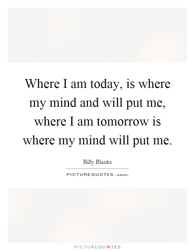 Where I am today, is where my mind and will put me, where I am tomorrow is where my mind will put me Picture Quote #1
