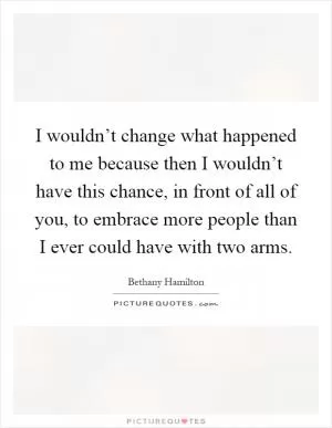 I wouldn’t change what happened to me because then I wouldn’t have this chance, in front of all of you, to embrace more people than I ever could have with two arms Picture Quote #1