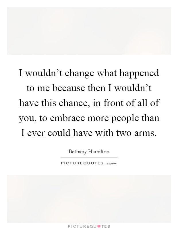 I wouldn't change what happened to me because then I wouldn't have this chance, in front of all of you, to embrace more people than I ever could have with two arms Picture Quote #1