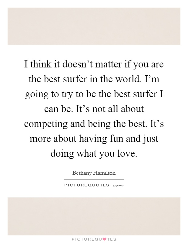 I think it doesn't matter if you are the best surfer in the world. I'm going to try to be the best surfer I can be. It's not all about competing and being the best. It's more about having fun and just doing what you love Picture Quote #1