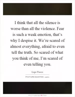 I think that all the silence is worse than all the violence. Fear is such a weak emotion, that’s why I despise it. We’re scared of almost everything, afraid to even tell the truth. So scared of what you think of me, I’m scared of even telling you Picture Quote #1