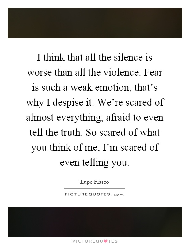 I think that all the silence is worse than all the violence. Fear is such a weak emotion, that's why I despise it. We're scared of almost everything, afraid to even tell the truth. So scared of what you think of me, I'm scared of even telling you Picture Quote #1