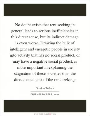 No doubt exists that rent seeking in general leads to serious inefficiencies in this direct sense, but its indirect damage is even worse. Drawing the bulk of intelligent and energetic people in society into activity that has no social product, or may have a negative social product, is more important in explaining the stagnation of these societies than the direct social cost of the rent seeking Picture Quote #1