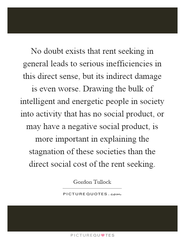 No doubt exists that rent seeking in general leads to serious inefficiencies in this direct sense, but its indirect damage is even worse. Drawing the bulk of intelligent and energetic people in society into activity that has no social product, or may have a negative social product, is more important in explaining the stagnation of these societies than the direct social cost of the rent seeking Picture Quote #1