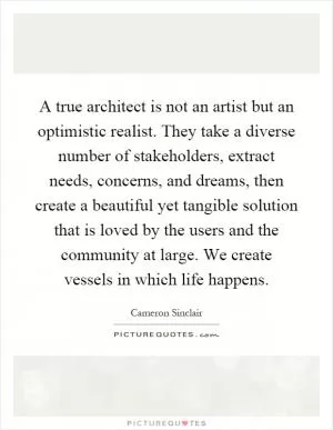 A true architect is not an artist but an optimistic realist. They take a diverse number of stakeholders, extract needs, concerns, and dreams, then create a beautiful yet tangible solution that is loved by the users and the community at large. We create vessels in which life happens Picture Quote #1