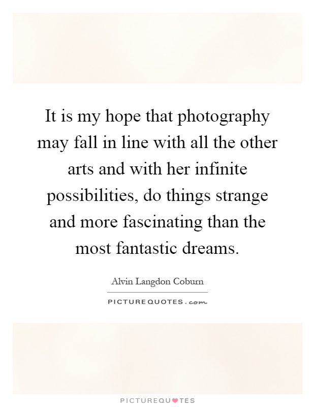 It is my hope that photography may fall in line with all the other arts and with her infinite possibilities, do things strange and more fascinating than the most fantastic dreams Picture Quote #1