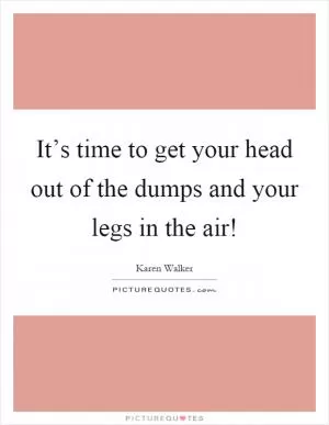 It’s time to get your head out of the dumps and your legs in the air! Picture Quote #1