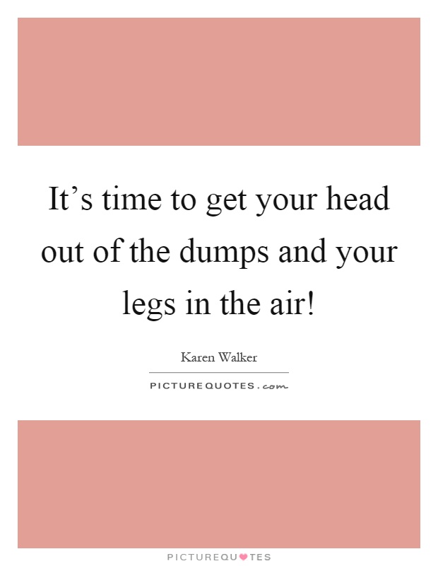 It's time to get your head out of the dumps and your legs in the air! Picture Quote #1