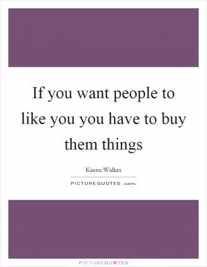 If you want people to like you you have to buy them things Picture Quote #1