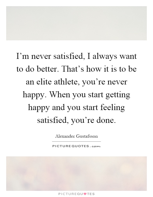 I'm never satisfied, I always want to do better. That's how it is to be an elite athlete, you're never happy. When you start getting happy and you start feeling satisfied, you're done Picture Quote #1