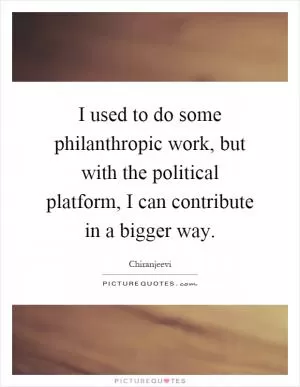 I used to do some philanthropic work, but with the political platform, I can contribute in a bigger way Picture Quote #1