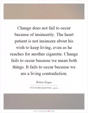 Change does not fail to occur because of insincerity. The heart patient is not insincere about his wish to keep living, even as he reaches for another cigarette. Change fails to occur because we mean both things. It fails to occur because we are a living contradiction Picture Quote #1