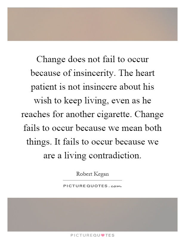 Change does not fail to occur because of insincerity. The heart patient is not insincere about his wish to keep living, even as he reaches for another cigarette. Change fails to occur because we mean both things. It fails to occur because we are a living contradiction Picture Quote #1