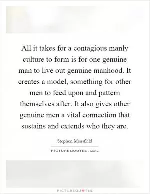 All it takes for a contagious manly culture to form is for one genuine man to live out genuine manhood. It creates a model, something for other men to feed upon and pattern themselves after. It also gives other genuine men a vital connection that sustains and extends who they are Picture Quote #1