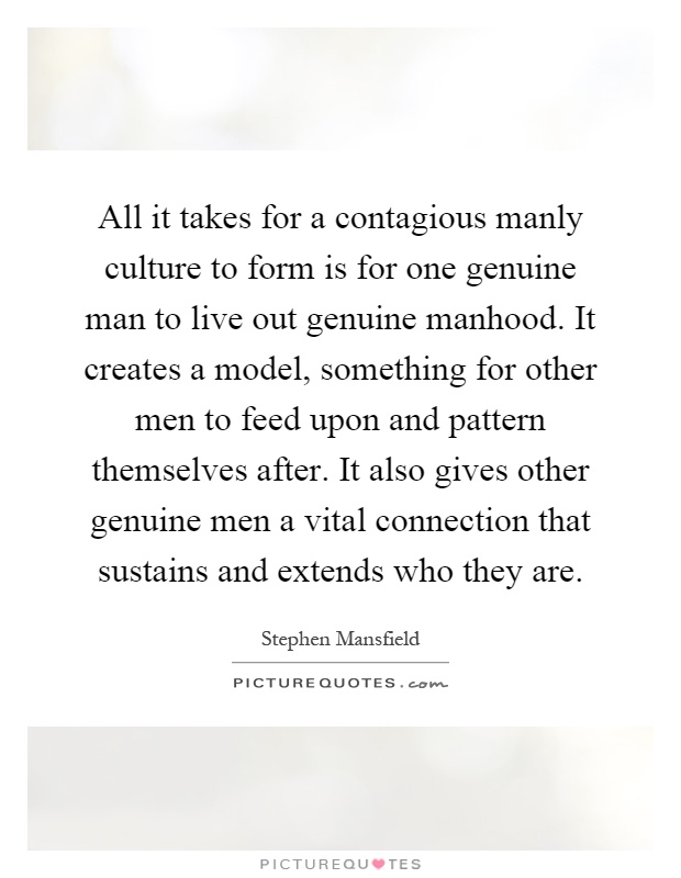 All it takes for a contagious manly culture to form is for one genuine man to live out genuine manhood. It creates a model, something for other men to feed upon and pattern themselves after. It also gives other genuine men a vital connection that sustains and extends who they are Picture Quote #1