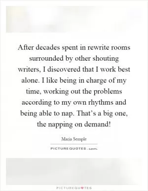 After decades spent in rewrite rooms surrounded by other shouting writers, I discovered that I work best alone. I like being in charge of my time, working out the problems according to my own rhythms and being able to nap. That’s a big one, the napping on demand! Picture Quote #1
