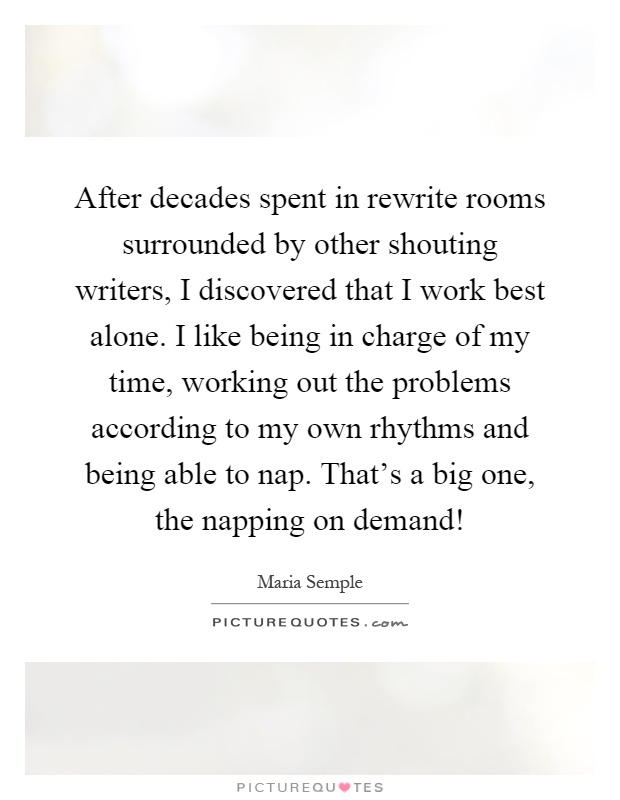 After decades spent in rewrite rooms surrounded by other shouting writers, I discovered that I work best alone. I like being in charge of my time, working out the problems according to my own rhythms and being able to nap. That's a big one, the napping on demand! Picture Quote #1
