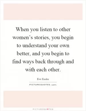 When you listen to other women’s stories, you begin to understand your own better, and you begin to find ways back through and with each other Picture Quote #1
