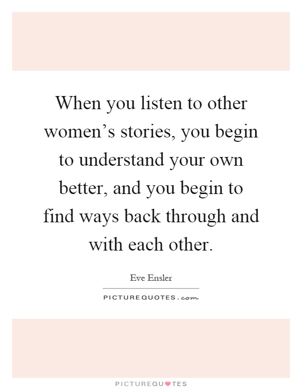 When you listen to other women's stories, you begin to understand your own better, and you begin to find ways back through and with each other Picture Quote #1