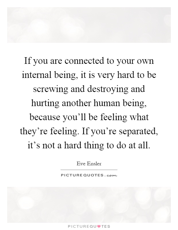 If you are connected to your own internal being, it is very hard to be screwing and destroying and hurting another human being, because you'll be feeling what they're feeling. If you're separated, it's not a hard thing to do at all Picture Quote #1