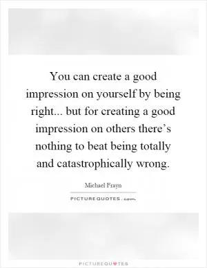 You can create a good impression on yourself by being right... but for creating a good impression on others there’s nothing to beat being totally and catastrophically wrong Picture Quote #1
