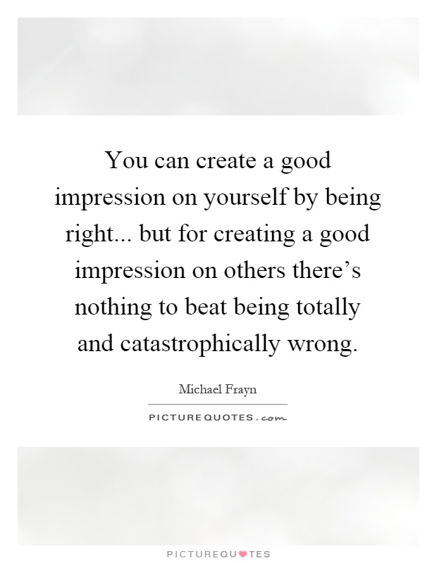 You can create a good impression on yourself by being right... but for creating a good impression on others there's nothing to beat being totally and catastrophically wrong Picture Quote #1