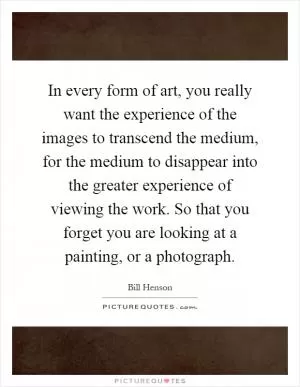 In every form of art, you really want the experience of the images to transcend the medium, for the medium to disappear into the greater experience of viewing the work. So that you forget you are looking at a painting, or a photograph Picture Quote #1