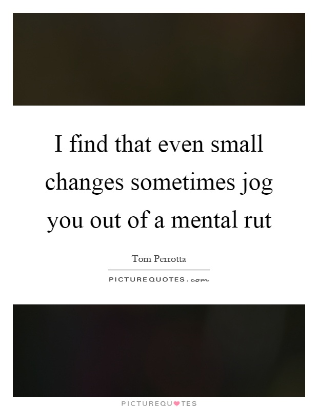 I find that even small changes sometimes jog you out of a mental rut Picture Quote #1