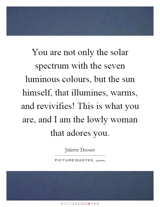 You are not only the solar spectrum with the seven luminous colours, but the sun himself, that illumines, warms, and revivifies! This is what you are, and I am the lowly woman that adores you Picture Quote #1