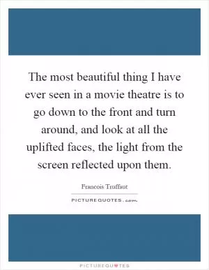 The most beautiful thing I have ever seen in a movie theatre is to go down to the front and turn around, and look at all the uplifted faces, the light from the screen reflected upon them Picture Quote #1