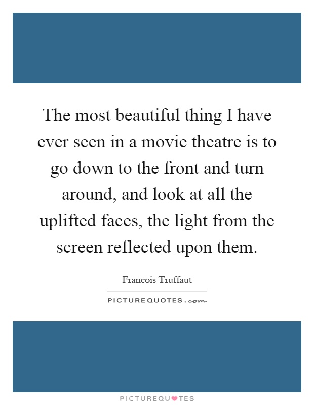 The most beautiful thing I have ever seen in a movie theatre is to go down to the front and turn around, and look at all the uplifted faces, the light from the screen reflected upon them Picture Quote #1