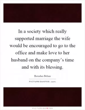 In a society which really supported marriage the wife would be encouraged to go to the office and make love to her husband on the company’s time and with its blessing Picture Quote #1