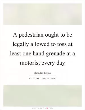 A pedestrian ought to be legally allowed to toss at least one hand grenade at a motorist every day Picture Quote #1