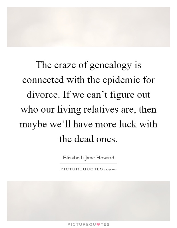 The craze of genealogy is connected with the epidemic for divorce. If we can't figure out who our living relatives are, then maybe we'll have more luck with the dead ones Picture Quote #1