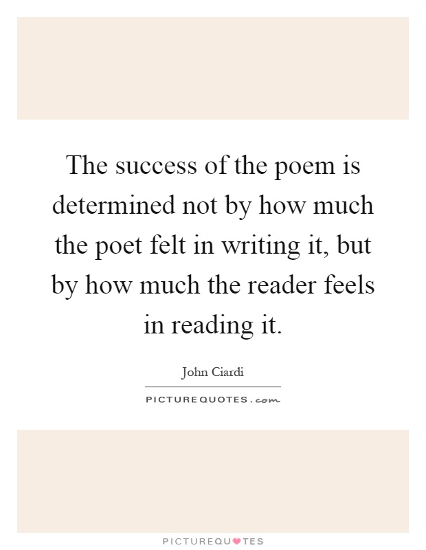 The success of the poem is determined not by how much the poet felt in writing it, but by how much the reader feels in reading it Picture Quote #1