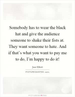 Somebody has to wear the black hat and give the audience someone to shake their fists at. They want someone to hate. And if that’s what you want to pay me to do, I’m happy to do it! Picture Quote #1