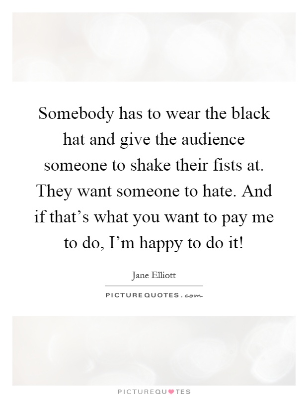 Somebody has to wear the black hat and give the audience someone to shake their fists at. They want someone to hate. And if that's what you want to pay me to do, I'm happy to do it! Picture Quote #1