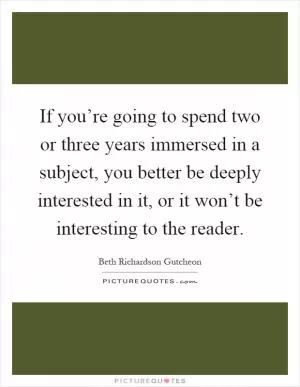 If you’re going to spend two or three years immersed in a subject, you better be deeply interested in it, or it won’t be interesting to the reader Picture Quote #1
