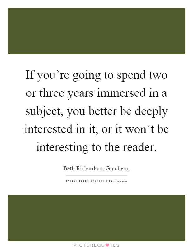 If you're going to spend two or three years immersed in a subject, you better be deeply interested in it, or it won't be interesting to the reader Picture Quote #1