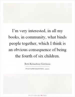 I’m very interested, in all my books, in community, what binds people together, which I think is an obvious consequence of being the fourth of six children Picture Quote #1