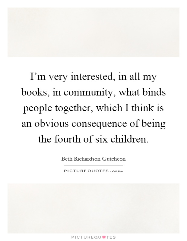 I'm very interested, in all my books, in community, what binds people together, which I think is an obvious consequence of being the fourth of six children Picture Quote #1