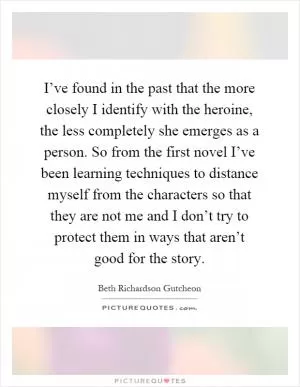 I’ve found in the past that the more closely I identify with the heroine, the less completely she emerges as a person. So from the first novel I’ve been learning techniques to distance myself from the characters so that they are not me and I don’t try to protect them in ways that aren’t good for the story Picture Quote #1