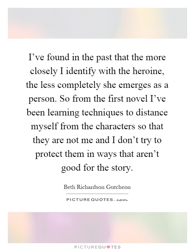 I've found in the past that the more closely I identify with the heroine, the less completely she emerges as a person. So from the first novel I've been learning techniques to distance myself from the characters so that they are not me and I don't try to protect them in ways that aren't good for the story Picture Quote #1