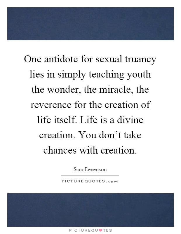 One antidote for sexual truancy lies in simply teaching youth the wonder, the miracle, the reverence for the creation of life itself. Life is a divine creation. You don't take chances with creation Picture Quote #1