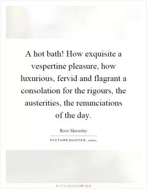 A hot bath! How exquisite a vespertine pleasure, how luxurious, fervid and flagrant a consolation for the rigours, the austerities, the renunciations of the day Picture Quote #1