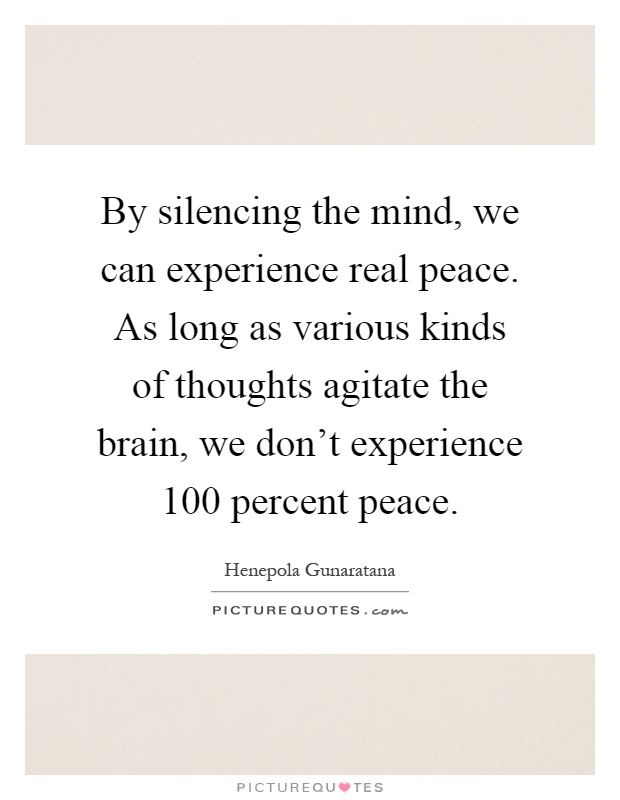 By silencing the mind, we can experience real peace. As long as various kinds of thoughts agitate the brain, we don't experience 100 percent peace Picture Quote #1