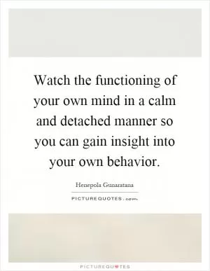 Watch the functioning of your own mind in a calm and detached manner so you can gain insight into your own behavior Picture Quote #1